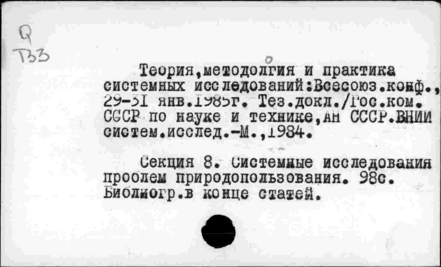 ﻿Теория,методолгия и практика системных исследований;Всесоюз.конф» 2^-Я янв.х^г. Тез. док л./гос.ком. СССР по науке и технике,ли СССР.ВНИИ систем.исслед.-М.,1984.
секция 8. системные исследования проолем природопользования. 98с. ьиолногр.в конце статей.